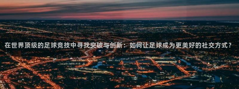 在世界顶级的足球竞技中寻找突破与创新：如何让足球成为更美好的